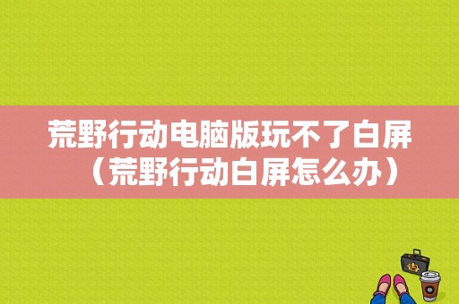 荒野行动电脑版玩不了白屏（荒野行动白屏怎么办）